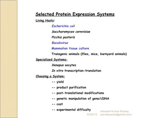 Selected Protein Expression Systems
Living Hosts:
Escherichia coli
Saccharomyces cerevisiae
Picchia pastoris
Baculovirus
Mammalian tissue culture
Transgenic animals (flies, mice, barnyard animals)
Specialized Systems:
Xenopus oocytes
In vitro transcription-translation
Choosing a System:
-- yield
-- product purification
-- post-translational modifications
-- genetic manipulation of gene/cDNA
-- cost
-- experimental difficulty
02/20/15
Asheesh Kumar Pandey
(pandeyasish@gmail.com)
 