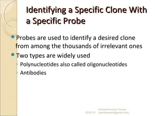 Identifying a Specific Clone WithIdentifying a Specific Clone With
a Specific Probea Specific Probe
Probes are used to identify a desired clone
from among the thousands of irrelevant ones
Two types are widely used
◦ Polynucleotides also called oligonucleotides
◦ Antibodies
02/20/15
Asheesh Kumar Pandey
(pandeyasish@gmail.com)
 