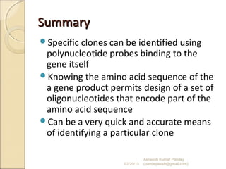 SummarySummary
Specific clones can be identified using
polynucleotide probes binding to the
gene itself
Knowing the amino acid sequence of the
a gene product permits design of a set of
oligonucleotides that encode part of the
amino acid sequence
Can be a very quick and accurate means
of identifying a particular clone
02/20/15
Asheesh Kumar Pandey
(pandeyasish@gmail.com)
 