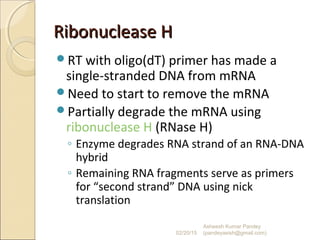 Ribonuclease HRibonuclease H
RT with oligo(dT) primer has made a
single-stranded DNA from mRNA
Need to start to remove the mRNA
Partially degrade the mRNA using
ribonuclease H (RNase H)
◦ Enzyme degrades RNA strand of an RNA-DNA
hybrid
◦ Remaining RNA fragments serve as primers
for “second strand” DNA using nick
translation
02/20/15
Asheesh Kumar Pandey
(pandeyasish@gmail.com)
 