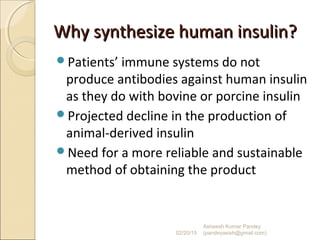 Why synthesize human insulin?Why synthesize human insulin?
Patients’ immune systems do not
produce antibodies against human insulin
as they do with bovine or porcine insulin
Projected decline in the production of
animal-derived insulin
Need for a more reliable and sustainable
method of obtaining the product
02/20/15
Asheesh Kumar Pandey
(pandeyasish@gmail.com)
 