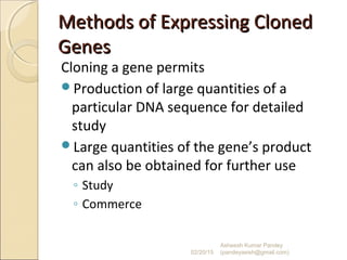 Methods of Expressing ClonedMethods of Expressing Cloned
GenesGenes
Cloning a gene permits
Production of large quantities of a
particular DNA sequence for detailed
study
Large quantities of the gene’s product
can also be obtained for further use
◦ Study
◦ Commerce
02/20/15
Asheesh Kumar Pandey
(pandeyasish@gmail.com)
 