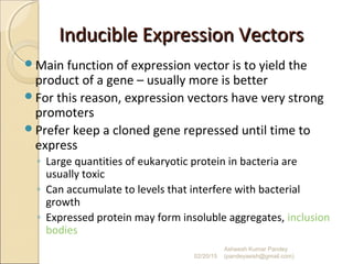 Inducible Expression VectorsInducible Expression Vectors
Main function of expression vector is to yield the
product of a gene – usually more is better
For this reason, expression vectors have very strong
promoters
Prefer keep a cloned gene repressed until time to
express
◦ Large quantities of eukaryotic protein in bacteria are
usually toxic
◦ Can accumulate to levels that interfere with bacterial
growth
◦ Expressed protein may form insoluble aggregates, inclusion
bodies
02/20/15
Asheesh Kumar Pandey
(pandeyasish@gmail.com)
 