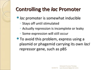 Controlling theControlling the laclac PromoterPromoter
lac promoter is somewhat inducible
◦ Stays off until stimulated
◦ Actually repression is incomplete or leaky
◦ Some expression will still occur
To avoid this problem, express using a
plasmid or phagemid carrying its own lacI
repressor gene, such as pBS
02/20/15
Asheesh Kumar Pandey
(pandeyasish@gmail.com)
 