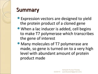 SummarySummary
Expression vectors are designed to yield
the protein product of a cloned gene
When a lac inducer is added, cell begins
to make T7 polymerase which transcribes
the gene of interest
Many molecules of T7 polymerase are
made, so gene is turned on to a very high
level with abundant amount of protein
product made
02/20/15
Asheesh Kumar Pandey
(pandeyasish@gmail.com)
 