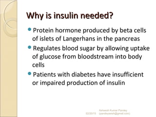 Why is insulin needed?Why is insulin needed?
Protein hormone produced by beta cells
of islets of Langerhans in the pancreas
Regulates blood sugar by allowing uptake
of glucose from bloodstream into body
cells
Patients with diabetes have insufficient
or impaired production of insulin
02/20/15
Asheesh Kumar Pandey
(pandeyasish@gmail.com)
 