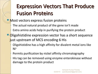 Expression Vectors That ProduceExpression Vectors That Produce
Fusion ProteinsFusion Proteins
Most vectors express fusion proteins
◦ The actual natural product of the gene isn’t made
◦ Extra amino acids help in purifying the protein product
Oligohistidine expression vector has a short sequence
just upstream of MCS encoding 6 His
◦ Oligohistidine has a high affinity for divalent metal ions like
Ni2+
◦ Permits purification by nickel affinity chromatography
◦ His tag can be removed using enzyme enterokinase without
damage to the protein product
02/20/15
Asheesh Kumar Pandey
(pandeyasish@gmail.com)
 