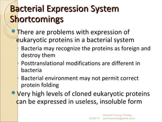 Bacterial Expression SystemBacterial Expression System
ShortcomingsShortcomings
There are problems with expression of
eukaryotic proteins in a bacterial system
◦ Bacteria may recognize the proteins as foreign and
destroy them
◦ Posttranslational modifications are different in
bacteria
◦ Bacterial environment may not permit correct
protein folding
Very high levels of cloned eukaryotic proteins
can be expressed in useless, insoluble form
02/20/15
Asheesh Kumar Pandey
(pandeyasish@gmail.com)
 
