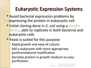 Eukaryotic Expression SystemsEukaryotic Expression Systems
Avoid bacterial expression problems by
expressing the protein in eukaryotic cell
Initial cloning done in E. coli using a shuttle
vector, able to replicate in both bacterial and
eukaryotic cells
Yeast is suited for this purpose
◦ Rapid growth and ease of culture
◦ Still a eukaryote with more appropriate
posttranslational modification
◦ Secretes protein in growth medium so easy
purification
02/20/15
Asheesh Kumar Pandey
(pandeyasish@gmail.com)
 