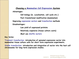 Choosing a Mammalian Cell Expression System
Advantages:
Cell biology (ie. Localization, cell cycle etc.)
Post-translational modification (mammalian)
Improving expression vectors and transfection methods
Disadvantages:
Low yield of expressed proteins
Relatively expensive (tissue culture costs)
Must use shuttle vectors
Key terms:
Transient transfection: introduction of episomal expression vector into
mammalian tissue culture cells for short term expression experiments.
Stable transfection: introduction and integration of vector into the host cell
chromosome for long-term expression studies.
02/20/15
Asheesh Kumar Pandey
(pandeyasish@gmail.com)
 