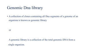 Genomic Dna library
• A collection of clones containing all Dna segments of a genome of an
organism is known as genomic library
or
A genomic library is a collection of the total genomic DNA from a
single organism.
 