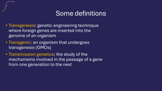 Some definitions
• Transgenesis: genetic engineering technique
where foreign genes are inserted into the
genome of an organism
• Transgenic: an organism that undergoes
transgenesis (GMOs)
• Transmission genetics: the study of the
mechanisms involved in the passage of a gene
from one generation to the next
 