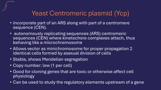 Yeast Centromeric plasmid (Ycp)
• incorporate part of an ARS along with part of a centromere
sequence (CEN).
• autonomously replicating sequences (ARS) centromeric
sequences (CEN) where kinetochore complexes attach, thus
behaving like a microchromosome
• Allows vector as minichromosome for proper propagation 2
identical cells formed by asexual division of cells
• Stable, shows Mendelian segregation
• Copy number: low (1 per cell)
• Good for cloning genes that are toxic or otherwise affect cell
physiology
• Can be used to study the regulatory elements upstream of a gene
 