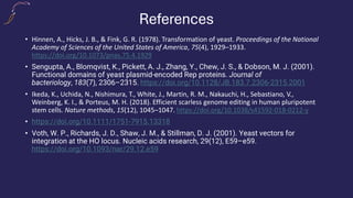 References
• Hinnen, A., Hicks, J. B., & Fink, G. R. (1978). Transformation of yeast. Proceedings of the National
Academy of Sciences of the United States of America, 75(4), 1929–1933.
https://doi.org/10.1073/pnas.75.4.1929
• Sengupta, A., Blomqvist, K., Pickett, A. J., Zhang, Y., Chew, J. S., & Dobson, M. J. (2001).
Functional domains of yeast plasmid-encoded Rep proteins. Journal of
bacteriology, 183(7), 2306–2315. https://doi.org/10.1128/JB.183.7.2306-2315.2001
• Ikeda, K., Uchida, N., Nishimura, T., White, J., Martin, R. M., Nakauchi, H., Sebastiano, V.,
Weinberg, K. I., & Porteus, M. H. (2018). Efficient scarless genome editing in human pluripotent
stem cells. Nature methods, 15(12), 1045–1047. https://doi.org/10.1038/s41592-018-0212-y
• https://doi.org/10.1111/1751-7915.13318
• Voth, W. P., Richards, J. D., Shaw, J. M., & Stillman, D. J. (2001). Yeast vectors for
integration at the HO locus. Nucleic acids research, 29(12), E59–e59.
https://doi.org/10.1093/nar/29.12.e59
 