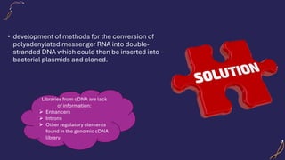 • development of methods for the conversion of
polyadenylated messenger RNA into double-
stranded DNA which could then be inserted into
bacterial plasmids and cloned.
Libraries from cDNA are lack
of information:
➢ Enhancers
➢ Introns
➢ Other regulatory elements
found in the genomic cDNA
library
 