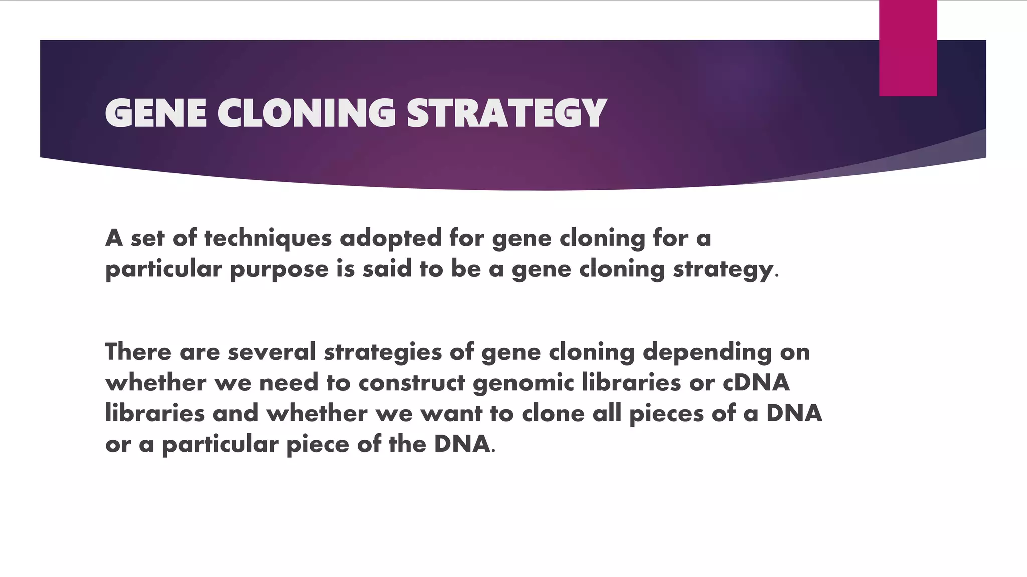 GENE CLONING STRATEGY
A set of techniques adopted for gene cloning for a
particular purpose is said to be a gene cloning strategy.
There are several strategies of gene cloning depending on
whether we need to construct genomic libraries or cDNA
libraries and whether we want to clone all pieces of a DNA
or a particular piece of the DNA.
 