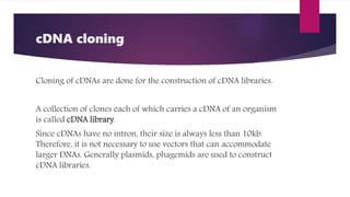 cDNA cloning
Cloning of cDNAs are done for the construction of cDNA libraries.
A collection of clones each of which carries a cDNA of an organism
is called cDNA library.
Since cDNAs have no intron, their size is always less than 10kb.
Therefore, it is not necessary to use vectors that can accommodate
larger DNAs. Generally plasmids, phagemids are used to construct
cDNA libraries.
 