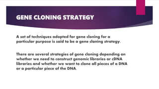 GENE CLONING STRATEGY
A set of techniques adopted for gene cloning for a
particular purpose is said to be a gene cloning strategy.
There are several strategies of gene cloning depending on
whether we need to construct genomic libraries or cDNA
libraries and whether we want to clone all pieces of a DNA
or a particular piece of the DNA.
 