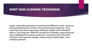 SHOT GUN CLONING TECHNIQUE:
Large, mammalian genomes are particularly difficult to clone, sequence
and assemble because of their size and structural complexity. As a
result clone-by-clone sequencing, although reliable and methodical,
takes a very long time. With the emergence of cheaper sequencing and
more sophisticated computer programs, researchers have therefore
relied on whole genome shotgun sequencing to tackle larger, more
complex genomes.
 