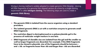 Shotgun cloning method is widely adopted to create genomic DNA libraries. cloning
all DNA fragments of a genome into cleaved vectors at a time by a single cloning
experiment is called shotgun cloning. The following steps are used to create a
genomic DNA library.
 The genomic DNA is isolated from the source organism using a standard
procedure.
 The isolated genomic DNA is cut with a restriction enzyme to generate small
DNA fragments.
 The restriction digest is electrophoresed on a polyacrylamide gel in the
presence of molecular weight markers in one lane.
 DNA fragments of clonable size are isolated from the gel and the smaller as
well as larger fragments are discarded. For example, if the DNA fragments
have to be cloned in plasmids, size of the fragments should be between 5
and 15 kb; so fragments lesser than 5kb and larger than 15kb are discarded.
 