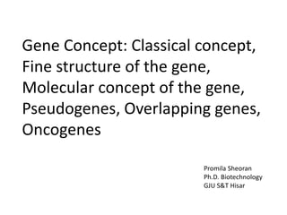 Gene Concept: Classical concept,
Fine structure of the gene,
Molecular concept of the gene,
Pseudogenes, Overlapping genes,
Oncogenes
Promila Sheoran
Ph.D. Biotechnology
GJU S&T Hisar
 