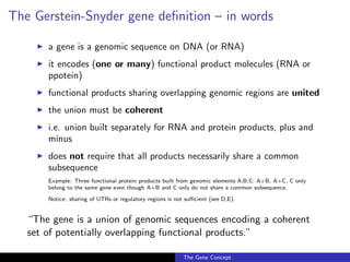 The Gerstein-Snyder gene definition – in words
◮ a gene is a genomic sequence on DNA (or RNA)
◮ it encodes (one or many) functional product molecules (RNA or
ppotein)
◮ functional products sharing overlapping genomic regions are united
◮ the union must be coherent
◮ i.e. union built separately for RNA and protein products, plus and
minus
◮ does not require that all products necessarily share a common
subsequence
Example: Three functional protein products built from genomic elements A,B,C: A+B, A+C, C only
belong to the same gene even though A+B and C only do not share a common subsequence.
Notice: sharing of UTRs or regulatory regions is not sufficient (see D,E).
“The gene is a union of genomic sequences encoding a coherent
set of potentially overlapping functional products.”
The Gene Concept
 