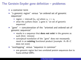 The Gerstein-Snyder gene definition – problemes
◮ a container term
◮ “a genomic region” versus “an ordered set of genomic
sequences”
◮ region = intervall [x1, x2] where x1 <= x2
◮ what the authors mean: a gene is “an set of genomic
sequences”
◮ “gene” = concatenation of the “oriented and ordered set of
genomic sequences”
◮ results in a sequence that does not exist in the genome as
such (hint: introns)
◮ conceptual translation of the “gene” does not necessarely
result in an existing functional product (example: A+B+C
does not exist)
◮ “overlapping” versus “sequence in common”
◮ one genomic region but two unrelated protein sequences due to
frame-shifted ORFs
The Gene Concept
 