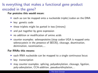 Is everything that makes a functional gene product
encoded in the gene?
For proteins this would mean:
◮ each aa can be mapped onto a nucleotide triplet/codon on the DNA
◮ key: genetic code
◮ these triplets might be parted in two (introns)
◮ and put together by gene expression
◮ no addition or modification of amino acids
◮ counter examples: selenoproteins (stop codon UGA is mapped onto
selenocystein in the presence of SECIS), cleavage, deamination,
deimination, racemization,...
For RNAs this means:
◮ each RNA nucleotide can be mapped to a single continuous locus
◮ key: transcription
◮ may counter examples: splicing, polyadenylation, cleavage, ligation,
poly-adenylation, CCA-addition, pseudouridinylation,...
The Gene Concept
 