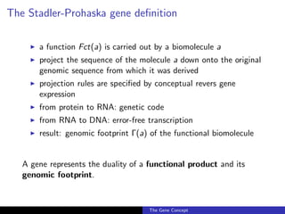 The Stadler-Prohaska gene definition
◮ a function Fct(a) is carried out by a biomolecule a
◮ project the sequence of the molecule a down onto the original
genomic sequence from which it was derived
◮ projection rules are specified by conceptual revers gene
expression
◮ from protein to RNA: genetic code
◮ from RNA to DNA: error-free transcription
◮ result: genomic footprint Γ(a) of the functional biomolecule
A gene represents the duality of a functional product and its
genomic footprint.
The Gene Concept
 