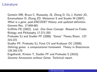 Literature
Gerstein MB, Bruce C, Rozowsky JS, Zheng D, Du J, Korbel JO,
Emanuelsson O, Zhang ZD, Weissman S and Snyder M (2007).
What is a gene, post-ENCODE? History and updated definition.
Genome Res. 17:669-681
Griffiths PE (2002). Lost: One Gene Concept. Reward to Finder.
Biology and Philosophy 17:271-283
Prohaska SJ and Stadler PF (2008) “Genes” Theory Biosci. 127:
215-221
Stadler PF, Prohaska SJ, Forst CV and Krakauer DC (2009).
Defining genes: a computational framework. Theory in Biosciences
128:165-170
Engelhardt, Kirsten T, Stadler PF and Prohaska S (2010).
Genome Annotation without Genes. Technical report.
The Gene Concept
 
