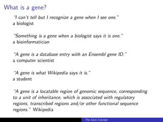 What is a gene?
“I can’t tell but I recognize a gene when I see one.”
a biologist
“Something is a gene when a biologist says it is one.”
a bioinformatician
“A gene is a database entry with an Ensembl gene ID.”
a computer scientist
“A gene is what Wikipedia says it is.”
a student
“A gene is a locatable region of genomic sequence, corresponding
to a unit of inheritance, which is associated with regulatory
regions, transcribed regions and/or other functional sequence
regions.” Wikipedia
The Gene Concept
 