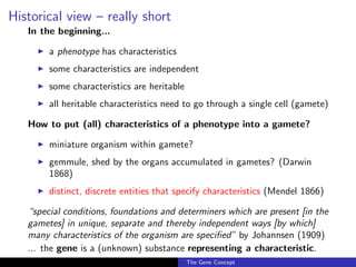 Historical view – really short
In the beginning...
◮ a phenotype has characteristics
◮ some characteristics are independent
◮ some characteristics are heritable
◮ all heritable characteristics need to go through a single cell (gamete)
How to put (all) characteristics of a phenotype into a gamete?
◮ miniature organism within gamete?
◮ gemmule, shed by the organs accumulated in gametes? (Darwin
1868)
◮ distinct, discrete entities that specify characteristics (Mendel 1866)
“special conditions, foundations and determiners which are present [in the
gametes] in unique, separate and thereby independent ways [by which]
many characteristics of the organism are specified” by Johannsen (1909)
... the gene is a (unknown) substance representing a characteristic.
The Gene Concept
 