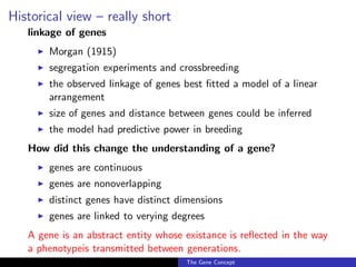 Historical view – really short
linkage of genes
◮ Morgan (1915)
◮ segregation experiments and crossbreeding
◮ the observed linkage of genes best fitted a model of a linear
arrangement
◮ size of genes and distance between genes could be inferred
◮ the model had predictive power in breeding
How did this change the understanding of a gene?
◮ genes are continuous
◮ genes are nonoverlapping
◮ distinct genes have distinct dimensions
◮ genes are linked to verying degrees
A gene is an abstract entity whose existance is reflected in the way
a phenotypeis transmitted between generations.
The Gene Concept
 