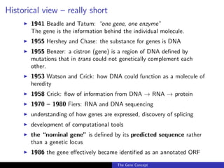 Historical view – really short
◮ 1941 Beadle and Tatum: “one gene, one enzyme”
The gene is the information behind the individual molecule.
◮ 1955 Hershey and Chase: the substance for genes is DNA
◮ 1955 Benzer: a cistron (gene) is a region of DNA defined by
mutations that in trans could not genetically complement each
other.
◮ 1953 Watson and Crick: how DNA could function as a molecule of
heredity
◮ 1958 Crick: flow of information from DNA → RNA → protein
◮ 1970 – 1980 Fiers: RNA and DNA sequencing
◮ understanding of how genes are expressed, discovery of splicing
◮ development of computational tools
◮ the “nominal gene” is defined by its predicted sequence rather
than a genetic locus
◮ 1986 the gene effectively became identified as an annotated ORF
The Gene Concept
 