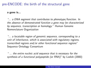 pre-ENCODE: the birth of the structural gene
a gene is...
“... a DNA segment that contributes to phenotype/function. In
the absence of demonstrated function a gene may be characterized
by sequence, transcription or homology.” Human Genome
Nomenclature Organization
“... a locatable region of genomic sequence, corresponding to a
unit of inheritance, which is associated with regulatory regions,
transcribed regions and/or other functional sequence regions”
Sequence Ontology Consortium
“ ... the entire nucleic acid sequence that is necessary for the
synthesis of a functional polypeptide (or RNA)” by Lodish (2000)
The Gene Concept
 