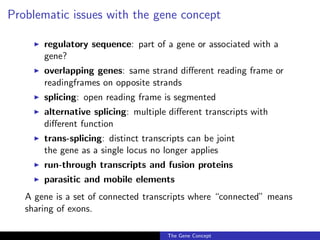 Problematic issues with the gene concept
◮ regulatory sequence: part of a gene or associated with a
gene?
◮ overlapping genes: same strand different reading frame or
readingframes on opposite strands
◮ splicing: open reading frame is segmented
◮ alternative splicing: multiple different transcripts with
different function
◮ trans-splicing: distinct transcripts can be joint
the gene as a single locus no longer applies
◮ run-through transcripts and fusion proteins
◮ parasitic and mobile elements
A gene is a set of connected transcripts where “connected” means
sharing of exons.
The Gene Concept
 