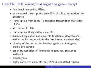 How ENCODE ruined/challenged the gene concept
◮ functional non-coding RNAs
◮ unannotated transcription: only 50% of spliced transcripts are
annotated
◮ transcription from (distal) alternative transcription start sites
(TSS)
◮ alternative 3’UTRs
◮ transcription at regulatory elements
◮ dispersed regulation and elements (upstream, downstream,
within the first exon, within the first intron, anywhere else)
◮ blurring of the destinction between genic and intergenic,
exonic and intronic
◮ act of transcription of functional importance, transcript
irrelevant
◮ pseudogenes
◮ highly conserved elements, only 20% in annotated regions
The Gene Concept
 
