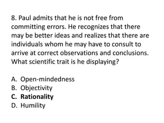 8. Paul admits that he is not free from
committing errors. He recognizes that there
may be better ideas and realizes that there are
individuals whom he may have to consult to
arrive at correct observations and conclusions.
What scientific trait is he displaying?
A. Open-mindedness
B. Objectivity
C. Rationality
D. Humility
 