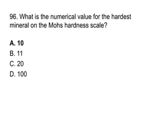 96. What is the numerical value for the hardest
mineral on the Mohs hardness scale?
A. 10
B. 11
C. 20
D. 100
 