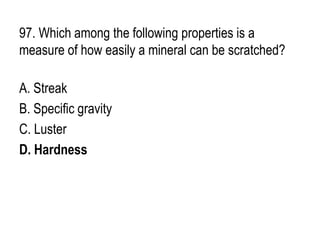 97. Which among the following properties is a
measure of how easily a mineral can be scratched?
A. Streak
B. Specific gravity
C. Luster
D. Hardness
 