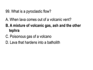 99. What is a pyroclastic flow?
A. When lava comes out of a volcanic vent?
B. A mixture of volcanic gas, ash and the other
tephra
C. Poisonous gas of a volcano
D. Lava that hardens into a batholith
 