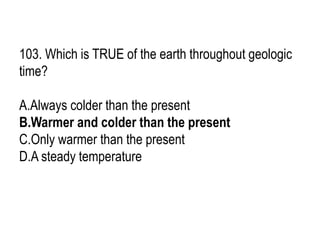 103. Which is TRUE of the earth throughout geologic
time?
A.Always colder than the present
B.Warmer and colder than the present
C.Only warmer than the present
D.A steady temperature
 