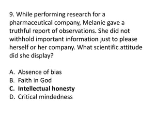 9. While performing research for a
pharmaceutical company, Melanie gave a
truthful report of observations. She did not
withhold important information just to please
herself or her company. What scientific attitude
did she display?
A. Absence of bias
B. Faith in God
C. Intellectual honesty
D. Critical mindedness
 
