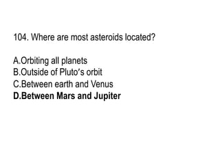 104. Where are most asteroids located?
A.Orbiting all planets
B.Outside of Pluto’s orbit
C.Between earth and Venus
D.Between Mars and Jupiter
 