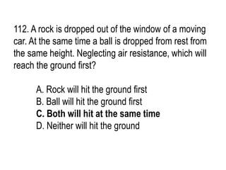 112. A rock is dropped out of the window of a moving
car. At the same time a ball is dropped from rest from
the same height. Neglecting air resistance, which will
reach the ground first?
A. Rock will hit the ground first
B. Ball will hit the ground first
C. Both will hit at the same time
D. Neither will hit the ground
 