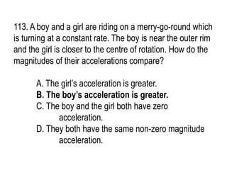 113. A boy and a girl are riding on a merry-go-round which
is turning at a constant rate. The boy is near the outer rim
and the girl is closer to the centre of rotation. How do the
magnitudes of their accelerations compare?
A. The girl’s acceleration is greater.
B. The boy’s acceleration is greater.
C. The boy and the girl both have zero
acceleration.
D. They both have the same non-zero magnitude
acceleration.
 