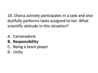 10. Chona actively participates in a task and also
dutifully performs tasks assigned to her. What
scientific attitude in this situation?
A. Camaraderie
B. Responsibility
C. Being a team player
D. Unity
 