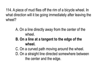 114. A piece of mud flies off the rim of a bicycle wheel. In
what direction will it be going immediately after leaving the
wheel?
A. On a line directly away from the center of the
wheel.
B. On a line at a tangent to the edge of the
wheel.
C. On a curved path moving around the wheel.
D. On a straight line directed somewhere between
the center and the edge.
 