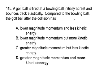 115. A golf ball is fired at a bowling ball initially at rest and
bounces back elastically. Compared to the bowling ball,
the golf ball after the collision has _________.
A. lower magnitude momentum and less kinetic
energy
B. lower magnitude momentum but more kinetic
energy
C. greater magnitude momentum but less kinetic
energy
D. greater magnitude momentum and more
kinetic energy
 