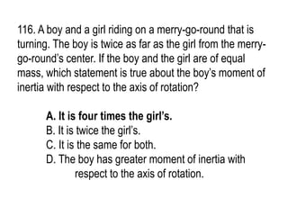 116. A boy and a girl riding on a merry-go-round that is
turning. The boy is twice as far as the girl from the merry-
go-round’s center. If the boy and the girl are of equal
mass, which statement is true about the boy’s moment of
inertia with respect to the axis of rotation?
A. It is four times the girl’s.
B. It is twice the girl’s.
C. It is the same for both.
D. The boy has greater moment of inertia with
respect to the axis of rotation.
 